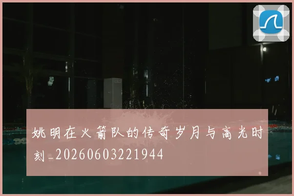 姚明在火箭队的传奇岁月与高光时刻_20260603221944