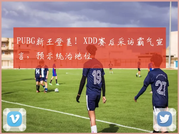 PUBG新王登基！XDD赛后采访霸气宣言，预示统治地位