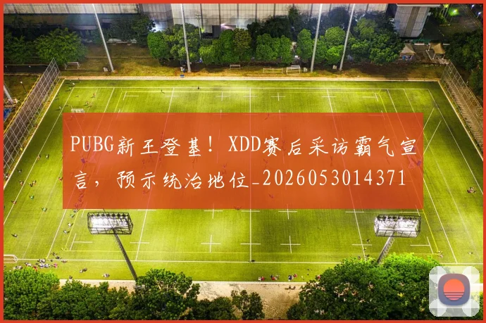 PUBG新王登基！XDD赛后采访霸气宣言，预示统治地位_20260530143716