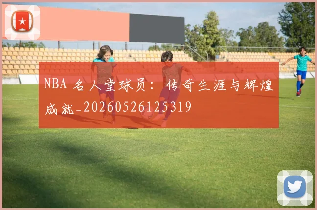 NBA 名人堂球员:传奇生涯与辉煌成就_20260526125319