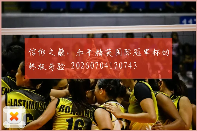信仰之巅，和平精英国际冠军杯的终极考验_20260704170743