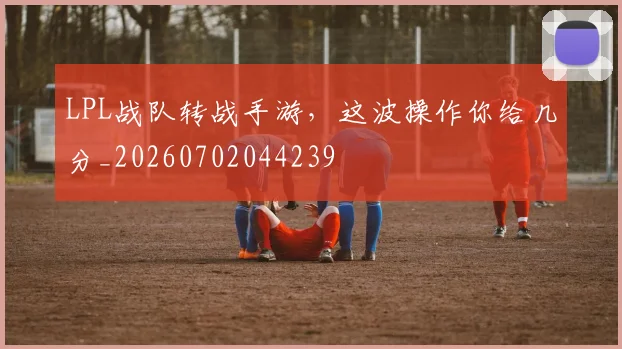 LPL战队转战手游，这波操作你给几分_20260702044239