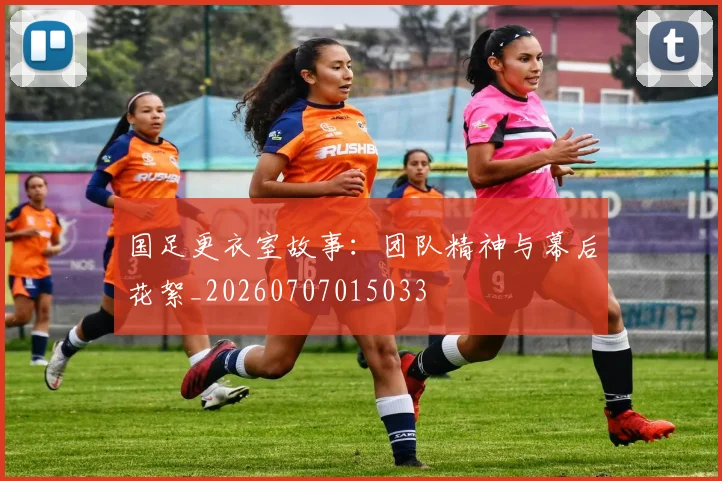 国足更衣室故事：团队精神与幕后花絮_20260707015033