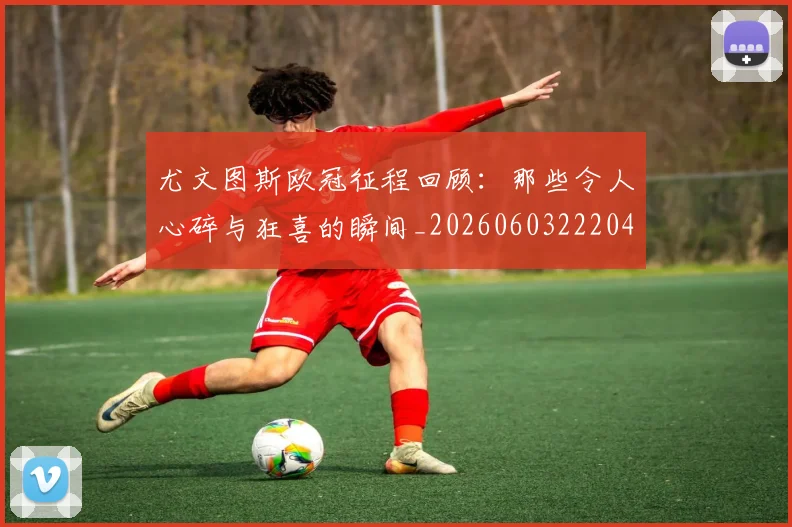 尤文图斯欧冠征程回顾:那些令人心碎与狂喜的瞬间_20260603222040_20260707145453