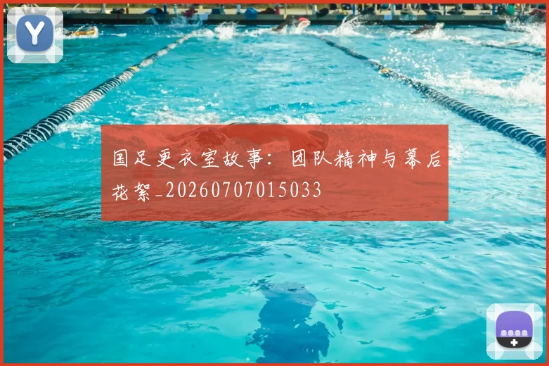 国足更衣室故事：团队精神与幕后花絮_20260707015033