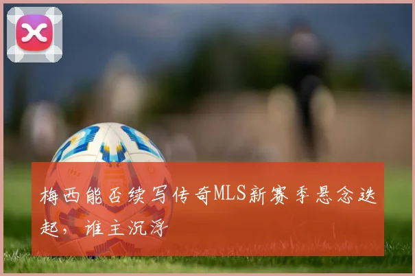 梅西能否续写传奇MLS新赛季悬念迭起，谁主沉浮