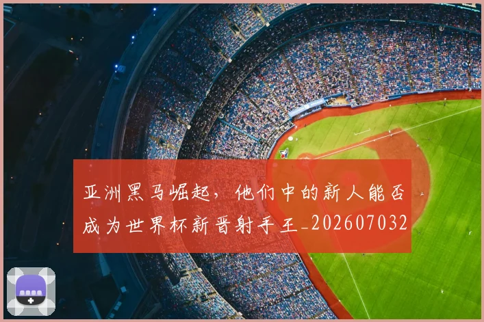 亚洲黑马崛起,他们中的新人能否成为世界杯新晋射手王_20260703213715
