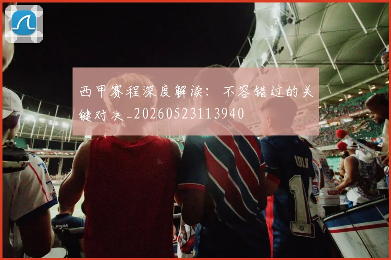 西甲赛程深度解读：不容错过的关键对决_20260523113940