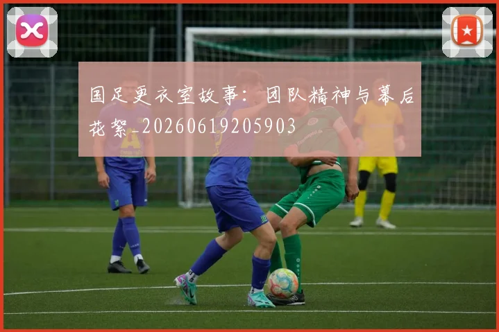 国足更衣室故事：团队精神与幕后花絮_20260619205903