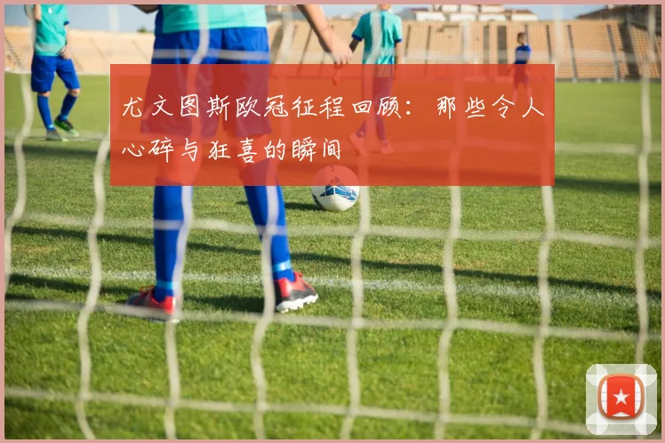 尤文图斯欧冠征程回顾：那些令人心碎与狂喜的瞬间